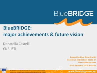 BlueBRIDGE receives funding from the European Union’s Horizon 2020
research and innovation programme under grant agreement No. 675680 www.bluebridge-vres.eu
BlueBRIDGE:
major achievements & future vision
Donatella Castelli
CNR-ISTI
Supporting Blue Growth with
innovative applications based on
EU e-infrastructures
14-15 February 2018, Brussels
 