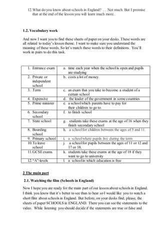 12.What do you know about schools in England? … Not much. But I promise
that at the end of the lesson you will learn much more.
1.2. Vocabulary work
And now I want you to find these sheets of paper on your desks. These words are
all related to today’s lesson theme. I want to make sure you understand the
meaning of these words. So let’s match these words to their definitions. You’ll
work in pairs to do this task.
1. Entrance exam a. time each year when the school is open and pupils
are studying
2. Private or
independent
school
b. costs a lot of money
3. Term c. an exam that you take to become a student of a
certain school
4. Expensive d. the leader of the government in some countries
5. Prime minister e. a schoolwhich parents have to pay for
their children to go to.
6. Secondary
school
f. to finish school
7. State school g. students take these exams at the age of 16 when they
finish secondary school
8. Boarding
school
h. a schoolfor children between the ages of 5 and 11.
9. Primary school i. a schoolwhere pupils live during the term
10.To leave
school
j. a schoolfor pupils between the ages of 11 or 12 and
17 or 18.
11.GCSEexams k. students take these exams at the age of 18 if they
want to go to university
12.“A”-levels l. a schoolin which education is free
2 The main part
2.1. Watching the film (Schools in England)
Now I hope you are ready for the main part of our lesson about schools in England.
I think you know that it’s better to see than to hear so I would like you to watch a
short film about schools in England. But before, on your desks find, please, the
sheets of paper SCHOOLS in ENGLAND. There you can see the statements to the
video. While listening you should decide if the statements are true or false and
 