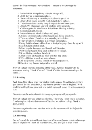 correct the false statements. Now you have 1 minute to look through the
statements.
1. Most children start primary schoolat the age of 6.
2. At 11 they go to secondaryschool.
3. Some children stay at secondaryschoolto the age of 16.
4. After GCSEexams about 50 % of students leave school.
5. The other students usually study 5 subjects for two more years.
6. About 30% of eighteen-year-old students go to university.
7. Children go to the John Mason Schoolfrom Monday to Friday.
8. Schoolstarts at 8.30 p.m.
9. Most schools are mixed (for boys and girls).
10.At most secondary schools the students don’twear a uniform.
11.There are about 22 students in a secondary schoolclass.
12.There are about 25 students in a primary schoolclass.
13.Many British schoolchildren learn a foreign language from the age of 8.
14.Most students study French.
15.Other popular languages are Spanish and Ukrainian.
16.Only some students have lunch in the schoolcanteen.
17.Schoolfinishes at about 3 o’clock.
18.After schoolall students do other activities like sport.
19.92% of British schools are state schools.
20.All independent (private) schools are boarding schools.
21.Eton is a very famous independent school.
Now let’s check your understanding of the video. Agree or disagree with the
statements starting “I think it’s true”/ “I think it’s false because according to the
video…”
2.2. Reading
Well done. Now please open your student books on page 30 and find ex. 2. Here
you can see the text about Eton, a very famous private schoolin England. We’ll
read the text loudly and your task is to match paragraph topics 1-5 with paragraphs
A-E.
Studentsread the text and match the paragraphstopics with paragraphs.
Now let’s check how you understood the text. That’s why I want you to look at ex.
5 and complete only the first column of the chart about Eton college. Work in
pairs, please.
Studentscomplete the chart and then make up the sentences with the help of the
completed chart.
2.3. Listening
So, we’ve read the text and learnt about one of the most famous private schools not
only in England but I think all over the world. And now you’ll listen to the
 
