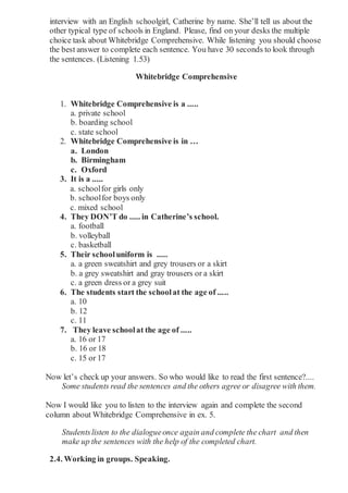 interview with an English schoolgirl, Catherine by name. She’ll tell us about the
other typical type of schools in England. Please, find on your desks the multiple
choice task about Whitebridge Comprehensive. While listening you should choose
the best answer to complete each sentence. You have 30 seconds to look through
the sentences. (Listening 1.53)
Whitebridge Comprehensive
1. Whitebridge Comprehensive is a .....
a. private school
b. boarding school
c. state school
2. Whitebridge Comprehensive is in …
a. London
b. Birmingham
c. Oxford
3. It is a .....
a. schoolfor girls only
b. schoolfor boys only
c. mixed school
4. They DON’T do ..... in Catherine’s school.
a. football
b. volleyball
c. basketball
5. Their schooluniform is .....
a. a green sweatshirt and grey trousers or a skirt
b. a grey sweatshirt and gray trousers or a skirt
c. a green dress or a grey suit
6. The students start the schoolat the age of .....
a. 10
b. 12
c. 11
7. They leave schoolat the age of .....
a. 16 or 17
b. 16 or 18
c. 15 or 17
Now let’s check up your answers. So who would like to read the first sentence?....
Some students read the sentences and the others agree or disagree with them.
Now I would like you to listen to the interview again and complete the second
column about Whitebridge Comprehensive in ex. 5.
Studentslisten to the dialogueonce again and complete the chart and then
make up the sentences with the help of the completed chart.
2.4. Working in groups. Speaking.
 
