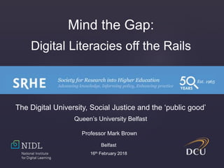 Mind the Gap:
Digital Literacies off the Rails
Professor Mark Brown
Belfast
16th February 2018
The Digital University, Social Justice and the ‘public good’
Queen’s University Belfast
 