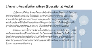 1.โครงงานพัฒนาสื่อเพื่อการศึกษา (Educational Media)
เป็นโครงงานที่ใช้คอมพิวเตอร์ในการผลิตสื่อเพื่อการศึกษา โดยการสร้างโปรแกรม
บทเรียน หรือหน่วยการเรียน ซึ่งอาจจะต้องมีภาคแบบฝึกหัด บททบทวน และคาถาม
คาตอบไว้พร้อม ผู้เรียนสามารถเรียนแบบรายบุคคลหรือรายกลุ่ม การสอนโดยใช้
คอมพิวเตอร์ช่วยนี้ ถือว่าเครื่องคอมพิวเตอร์เป็นอุปกรณ์การสอน ไม่ใช่เป็นครูผู้สอน ซึ่ง
อาจเป็นการพัฒนาบทเรียนแบบ Online ให้นักเรียนเข้ามาศึกษาด้วยตนเองก็ได้
โครงงานประเภทนี้สามารถพัฒนาขึ้นเพื่อใช้ประกอบการสอนในวิชาต่าง ๆ ไม่ว่า
จะเป็นสาขาคอมพิวเตอร์ วิชาคณิตศาสตร์ วิชาวิทยาศาสตร์ วิชาสังคม วิชาชีพอื่น ๆ ฯลฯ
โดยนักเรียนอาจคัดเลือกหัวข้อที่นักเรียนทั่วไปที่ทาความเข้าใจยาก มาเป็นหัวข้อในการ
พัฒนาโปรแกรมบทเรียน ตัวอย่างเช่น โปรแกรมสอนวิธีการใช้งาน ระบบสุริยะจักรวาล
โปรแกรมแบบทดสอบวิชาต่าง ๆ
 