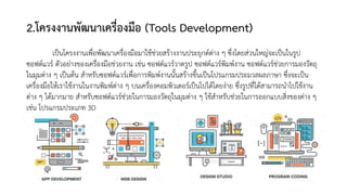 2.โครงงานพัฒนาเครื่องมือ (Tools Development)
เป็นโครงงานเพื่อพัฒนาเครื่องมือมาใช้ช่วยสร้างงานประยุกต์ต่าง ๆ ซึ่งโดยส่วนใหญ่จะเป็นในรูป
ซอฟต์แวร์ ตัวอย่างของเครื่องมือช่วยงาน เช่น ซอฟต์แวร์วาดรูป ซอฟต์แวร์พิมพ์งาน ซอฟต์แวร์ช่วยการมองวัตถุ
ในมุมต่าง ๆ เป็นต้น สาหรับซอฟต์แวร์เพื่อการพิมพ์งานนั้นสร้างขึ้นเป็นโปรแกรมประมวลผลภาษา ซึ่งจะเป็น
เครื่องมือให้เราใช้งานในงานพิมพ์ต่าง ๆ บนเครื่องคอมพิวเตอร์เป็นไปได้โดยง่าย ซึ่งรูปที่ได้สามารถนาไปใช้งาน
ต่าง ๆ ได้มากมาย สาหรับซอฟต์แวร์ช่วยในการมองวัตถุในมุมต่าง ๆ ใช้สาหรับช่วยในการออกแบบสิ่งของต่าง ๆ
เช่น โปรแกรมประเภท 3D
 