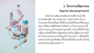 5. โครงงานพัฒนาเกม
(Game Development)
เป็นโครงงานพัฒนาซอฟต์แวร์เกมเพื่อความรู้ หรือ
ความเพลิดเพลิน เช่น เกมหมากรุก เกมหมากฮอส เกมการ
คานวณเลข ซึ่งเกมที่พัฒนาขึ้นนี้น่าจะเน้นให้เป็นเกมที่ไม่รุนแรง
เน้นการใช้สมองเพื่อฝึกคิดอย่างมีหลักการ โครงงานประเภทนี้
จะมีการออกแบบลักษณะและกฎเกณฑ์การเล่น เพื่อให้น่าสนใจ
เก่ผู้เล่น พร้อมทั้งให้ความรู้สอดแทรกไปด้วย ผู้พัฒนาควรจะได้
ทาการสารวจและรวบรวมข้อมูลเกี่ยวกับเกมต่าง ๆ ที่มีอยู่ทั่วไป
และนามาปรับปรุงหรือพัฒนาขึ้นใหม่เพื่อให้เป็นเกมที่แปลกใหม่
และน่าสนใจแก่ผู้เล่นกลุ่มต่าง ๆ
 