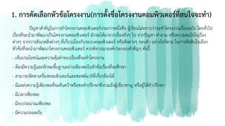 1. การคัดเลือกหัวข้อโครงงาน(การตั้งชื่อโครงงานคอมพิวเตอร์ที่สนใจจะทา)
ปัญหาสาคัญในการทาโครงงานคอมพิวเตอร์ประการหนึ่งคือ ผู้เรียนไม่ทราบว่าจะทาโครงงานเรื่องอะไร โดยทั่วไป
เรื่องที่จะนามาพัฒนาเป็นโครงงานคอมพิวเตอร์ มักจะได้มาจากเรื่องทั่วๆ ไป จากปัญหา คาถาม หรือความสนใจในเรื่อง
ต่างๆ จากการสังเกตสิ่งต่างๆ ที่เกี่ยวเนื่องกับระบบคอมพิวเตอร์ หรือสิ่งต่างๆ รอบตัว อย่างไรก็ตาม ในการตัดสินใจเลือก
หัวข้อที่จะนามาพัฒนาโครงงานคอมพิวเตอร์ ควรพิจารณาองค์ประกอบสาคัญๆ ดังนี้
- เห็นประโยชน์และความคุ้มค่าของเรื่องที่จะทาโครงงาน
- ต้องมีความรู้และทักษะพื้นฐานอย่างเพียงพอในหัวข้อเรื่องที่จะศึกษา
- สามารถจัดหาเครื่องคอมพิวเตอร์และซอฟต์แวร์ที่เกี่ยวข้องได้
- มีแหล่งความรู้เพียงพอที่จะค้นคว้าหรือขอคาปรึกษาซึ่งรวมถึงผู้เชี่ยวชาญ หรือผู้ให้คาปรึกษา
- มีเวลาเพียงพอ
- มีงบประมาณเพียงพอ
- มีความปลอดภัย
 