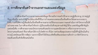 2. การศึกษาค้นคว้าจากเอกสารและแหล่งข้อมูล
การศึกษาค้นคว้าจากเอกสารและแหล่งข้อมูล ซึ่งรวมถึงการขอคาปรึกษาจากครูผู้เชี่ยวชาญ ปราชญ์ภูมิ
ปัญญาท้องถิ่น จะช่วยให้ผู้เรียนได้แนวคิดที่ใช้ในการกาหนดขอบเขตของเรื่องที่จะศึกษาได้เฉพาะเจาะจงมาก
ยิ่งขึ้น รวมทั้งได้ความรู้เพิ่มเติมในเรื่องที่จะศึกษาจนสามารถใช้ออกแบบและวางแผนดาเนินการทาโครงงานนั้นได้
อย่างเหมาะสม ในการศึกษาค้นคว้าดังกล่าว ผู้เรียนจะต้องบันทึกสรุปสาระสาคัญไว้ด้วย แหล่งข้อมูลที่สาคัญอีก
แหล่งหนึ่งคือ การศึกษาผลงานของโครงงานคอมพิวเตอร์จากงานแสดงนิทรรศการ หรือจากเอกสารรายงาน
โครงงานคอมพิวเตอร์ ซึ่งอาจค้นหาได้จากเว็บไซต์ต่างๆ ทั่วโลก จะช่วยเพิ่มพูนประสบการณ์ให้กับผู้เรียนในด้าน
ความรู้ เทคนิคและวิธีการพัฒนา นอกจากนี้ยังทาให้เกิดแนวคิดที่จะดัดแปลงผลงานดังกล่าว มาจัดทาโครงงาน
คอมพิวเตอร์ในหัวข้อที่ตนสนใจด้วย
 