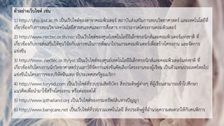 ตัวอย่างเว็บไซต์ เช่น
1) http://oho.ipst.ac.th เป็นเว็บไซต์ของสาขาคอมพิวเตอร์ สถาบันส่งเสริมการสอนวิทยาศาสตร์ และเทคโนโลยีที่
เกี่ยวข้องกับการสอนวิชาเทคโนโลยีสารสนเทศและการสื่อสาร การประกวดโครงงานคอมพิวเตอร์
2) http://www.nectec.or.th/nsc เป็นเว็บไซต์ของศูนย์เทคโนโลยีอิเล็กทรอนิกส์และคอมพิวเตอร์แห่งชาติ ที่
เกี่ยวข้องกับการส่งเสริมให้ทุนวิจัยกับเยาวชนในการพัฒนาโปรแกรมคอมพิวเตอร์เพื่อสร้างโครงงาน และจัดการ
แข่งขัน
3) http://www. nectec.or.th/ysc เป็นเว็บไซต์ของศูนย์เทคโนโลยีอิเล็กทรอนิกส์และคอมพิวเตอร์แห่งชาติ ที่
เกี่ยวข้องกับโครงงานนักวิทยาศาสตร์รุ่นเยาว์ที่จัดการแข่งขันคัดเลือกโครงงานของผู้เรียน เป็นตัวแทนประเทศไทยไป
แข่งขันในโครงการของบริษัทอินเทล ที่ประเทศสหรัฐอเมริกา
4) http://www.toryod.com เป็นเว็บไซต์ที่รวบรวมสิทธิบัตร สิ่งประดิษฐ์ต่างๆ ที่ผู้เรียนสามารถเข้าไปศึกษา
แนวคิดเพื่อนามาใช้สร้างโครงงาน หรือต่อยอดได้
5) http://www.ipthailand.org เป็นเว็บไซต์ของกรมทรัพย์สินทางปัญญา
6) http://www.bangcare.net เป็นเว็บไซต์ที่รวบรวมเทคโนโลยี สิ่งประดิษฐ์ที่อานวยความสะดวกให้กับคนพิการ
 