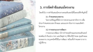 3. การจัดทาข้อเสนอโครงงาน
โดยทั่วไป การทาข้อเสนอโครงงานคอมพิวเตอร์มีขั้นตอนที่สาคัญดังนี้
3.1 กาหนดขอบเขตงาน
วิเคราะห์ข้อมูลที่ได้จากการทบทวนเอกสารวิชาการ เพื่อ
นามากาหนดขอบเขต ลักษณะ และแนวทางในการวางแผนจัดทา
โครงงาน
3.2 การออกแบบการพัฒนา
การออกแบบพัฒนา มีการกาหนดลักษณะของคอมพิวเตอร์
ซอฟต์แวร์ ตัวแปล ภาษา และวัสดุต่างๆ ที่ต้องใช้กาหนด คุณลักษณะ
ของผลงาน ระบุเทคนิคที่ใช้ในการพัฒนา พร้อมทั้งกาหนดตารางการ
ปฏิบัติงาน
 
