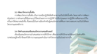 3.3 พัฒนาโครงงานขั้นต้น
การพัฒนาโครงงานขั้นต้น เป็นการลงมือปฏิบัติเพื่อศึกษาความเป็นไปได้เบื้องต้น โดยอาจทาการพัฒนา
ส่วนย่อยๆ บางส่วนตามที่ได้ออกแบบไว้โดยนาผลจากการปฏิบัติ ไปปรับปรุงแผนการปฏิบัติงานที่ออกแบบไว้ใน
ครั้งแรกให้เหมาะสมยิ่งขึ้น ขั้นตอนนี้เป็นทางเลือกสาหรับผู้เสนอโครงงานที่ต้องการตรวจสอบความเป็นไปได้ของ
โครงงานและหลักการ
3.4 จัดทาและเสนอข้อเสนอโครงงานคอมพิวเตอร์
เขียนข้อเสนอโครงงานนาเสนอต่ออาจารย์ที่ปรึกษา เพื่ออาจารย์ที่ปรึกษาจะได้แนะนาในส่วนที่ยัง
บกพร่องอยู่อีกครั้ง ซึ่งจะทาให้การวางแผนและดาเนินการทาโครงงานเป็นไปอย่างราบรื่น
 