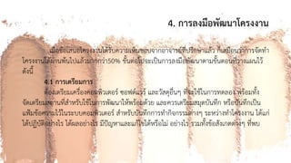 4. การลงมือพัฒนาโครงงาน
เมื่อข้อเสนอโครงงานได้รับความเห็นชอบจากอาจารย์ที่ปรึกษาแล้ว ก็เสมือนว่าการจัดทา
โครงงานได้ผ่านพ้นไปแล้วมากกว่า50% ขั้นต่อไปจะเป็นการลงมือพัฒนาตามขั้นตอนที่วางแผนไว้
ดังนี้
4.1 การเตรียมการ
ต้องเตรียมเครื่องคอมพิวเตอร์ ซอฟต์แวร์ และวัสดุอื่นๆ ที่จะใช้ในการทดลอง พร้อมทั้ง
จัดเตรียมสถานที่สาหรับใช้ในการพัฒนาให้พร้อมด้วย และควรเตรียมสมุดบันทึก หรือบันทึกเป็น
แฟ้มข้อความไว้ในระบบคอมพิวเตอร์ สาหรับบันทึกการทากิจกรรมต่างๆ ระหว่างทาโครงงาน ได้แก่
ได้ปฏิบัติอย่างไร ได้ผลอย่างไร มีปัญหาและแก้ไขได้หรือไม่ อย่างไร รวมทั้งข้อสังเกตต่างๆ ที่พบ
 