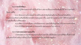 4.2 การลงมือพัฒนา
4.2.1 ปฏิบัติตามแผนงานที่วางไว้ในเค้าโครง แต่อาจเปลี่ยนแปลงหรือเพิ่มเติมได้ถ้าพบว่าจะช่วยทา
ให้ผลงานดีขึ้น
4.2.2 จัดระบบการทางานโดยทาส่วนที่เป็นหลักสาคัญให้แล้วเสร็จก่อน จึงค่อยทาส่วนที่เป็น
ส่วนประกอบหรือส่วนเสริมเพื่อให้โครงงานมีความสมบูรณ์มากขึ้น และถ้ามีการแบ่งงานกันทา ให้ทาความตกลงใน
การต่อเชื่อมชิ้นงานที่ชัดเจนด้วย
4.2.3 พัฒนาระบบงานด้วยความละเอียดรอบคอบ และบันทึกข้อมูลไว้อย่างเป็นระบบและครบถ้วน
4.2.4 คานึงถึงความประหยัด ความปลอดภัย และระยะเวลาในการทางาน
4.3 การตรวจสอบผลงานและแก้ไข
การตรวจสอบความถูกต้องของผลงานเป็นความจาเป็น เพื่อให้แน่ใจว่าผลงานที่พัฒนาขึ้นทางานได้
ถูกต้องตรงกับความต้องการที่ระบุไว้ในเป้าหมาย และทาด้วยประสิทธิภาพสูงด้วย
 