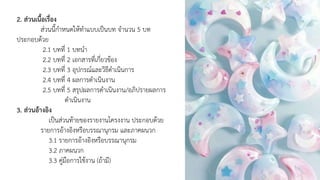 2. ส่วนเนื้อเรื่อง
ส่วนนี้กาหนดให้ทาแบบเป็นบท จานวน 5 บท
ประกอบด้วย
2.1 บทที่ 1 บทนา
2.2 บทที่ 2 เอกสารที่เกี่ยวข้อง
2.3 บทที่ 3 อุปกรณ์และวิธีดาเนินการ
2.4 บทที่ 4 ผลการดาเนินงาน
2.5 บทที่ 5 สรุปผลการดาเนินงาน/อภิปรายผลการ
ดาเนินงาน
3. ส่วนอ้างอิง
เป็นส่วนท้ายของรายงานโครงงาน ประกอบด้วย
รายการอ้างอิงหรือบรรณานุกรม และภาคผนวก
3.1 รายการอ้างอิงหรือบรรณานุกรม
3.2 ภาคผนวก
3.3 คู่มือการใช้งาน (ถ้ามี)
 