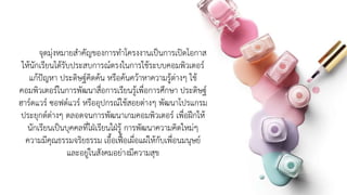 จุดมุ่งหมายสาคัญของการทาโครงงานเป็นการเปิดโอกาส
ให้นักเรียนได้รับประสบการณ์ตรงในการใช้ระบบคอมพิวเตอร์
แก้ปัญหา ประดิษฐ์คิดค้น หรือค้นคว้าหาความรู้ต่างๆ ใช้
คอมพิวเตอร์ในการพัฒนาสื่อการเรียนรู้เพื่อการศึกษา ประดิษฐ์
ฮาร์ดแวร์ ซอฟต์แวร์ หรืออุปกรณ์ใช้สอยต่างๆ พัฒนาโปรแกรม
ประยุกต์ต่างๆ ตลอดจนการพัฒนาเกมคอมพิวเตอร์ เพื่อฝึกให้
นักเรียนเป็นบุคคลที่ใฝ่เรียนใฝ่รู้ การพัฒนาความคิดใหม่ๆ
ความมีคุณธรรมจริยธรรม เอื้อเฟื้อเผื่อแผ่ให้กับเพื่อนมนุษย์
และอยู่ในสังคมอย่างมีความสุข
 