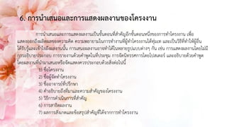 6. การนาเสนอและการแสดงผลงานของโครงงาน
การนาเสนอและการแสดงผลงานเป็นขั้นตอนที่สาคัญอีกขั้นตอนหนึ่งของการทาโครงงาน เพื่อ
แสดงออกถึงผลิตผลของความคิด ความพยายามในการทางานที่ผู้ทาโครงงานได้ทุ่มเท และเป็นวิธีที่ทาให้ผู้อื่น
ได้รับรู้และเข้าใจถึงผลงานนั้น การเสนอผลงานอาจทาได้ในหลายรูปแบบต่างๆ กัน เช่น การแสดงผลงานโดยไม่มี
การอธิบายประกอบ การรายงานด้วยคาพูดในที่ประชุม การจัดนิทรรศการโดยโปสเตอร์ และอธิบายด้วยคาพูด
โดยผลงานที่นามาเสนอหรือจัดแสดงควรประกอบด้วยสิ่งต่อไปนี้
1) ชื่อโครงงาน
2) ชื่อผู้จัดทาโครงงาน
3) ชื่ออาจารย์ที่ปรึกษา
4) คาอธิบายถึงที่มาและความสาคัญของโครงงาน
5) วิธีการดาเนินการที่สาคัญ
6) การสาธิตผลงาน
7) ผลการสังเกตและข้อสรุปสาคัญที่ได้จากการทาโครงงาน
 