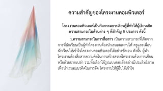 ความสาคัญของโครงงานคอมพิวเตอร์
โครงงานคอมพิวเตอร์เป็นกิจกรรมการเรียนรู้ที่ทาให้ผู้เรียนเกิด
ความสามารถในด้านต่าง ๆ ที่สาคัญ 5 ประการ ดังนี้
1.ความสามารถในการสื่อสาร เป็นความสามารถที่เกิดจาก
การที่นักเรียนเป็นผู้ทาโครงงานต้องนาเสนอผลงานให้ ครูและเพื่อน
นักเรียนให้เข้าใจโครงงานคอมพิวเตอร์ได้อย่างชัดเจน ดังนั้น ผู้ทา
โครงงานต้องสื่อสารความคิดในการสร้างสรรค์โครงงานด้วยการเขียน
หรือด้วยปากเปล่า รวมทั้งเลือกใช้รูปแบบของสื่ออย่างมีประสิทธิภาพ
เพื่อนาเสนอแนวคิดในการจัด โครงงานให้ผู้อื่นได้เข้าใจ
 