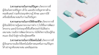 3.ความสามารถในการแก้ปัญหา เกิดจากการที่
ผู้เรียนวิเคราะห์ปัญหา เข้าใจ และอธิบายปัญหาทางด้าน
คอมพิวเตอร์ รวมทั้งประยุกต์ความรู้ ทักษะ และการใช้
เครื่องมือที่เหมาะสมกับการแก้ไขปัญหา
4.ความสามารถในการใช้ทักษะชีวิต เกิดจากการที่
ผู้เรียนได้นาความรู้และกระบวนการต่าง ๆ ไปใช้ในการพัฒนา
โครงงาน และนาไปประยุกต์ใช้ในชีวิตประจาวันได้อย่าง
เหมาะสม รวมถึงการพัฒนาโครงงาน ก่อให้เกิดการเรียนรู้ด้วย
ตนเอง อันนาไปสู่การเรียนรู้ตลอดชีวิต
5.ความสามารถในการใช้เทคโนโลยี เกิดจากการที่
ผู้เรียนสามารถเลือกใช้เทคโนโลยีสารสนเทศในการแก้ปัญหา
ได้ อย่างถูกต้องเหมาะสม และมีคุณธรรม
 
