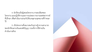 4. นักเรียนเป็นผู้เสนอโครงงาน รายละเอียดของ
โครงงาน แผนปฏิบัติงานและการแปลผล รายงานผลต่ออาจารย์
ที่ปรึกษา เพื่อดาเนินงานร่วมกันให้บรรลุตามจุดหมายที่กาหนด
ไว้
5. เป็นโครงงานที่เหมาะสมกับความรู้ ความสามารถ
ของนักเรียนตามวัยและสติปัญญา รวมทั้งการใช้จ่ายเงิน
ดาเนินงานด้วย
 