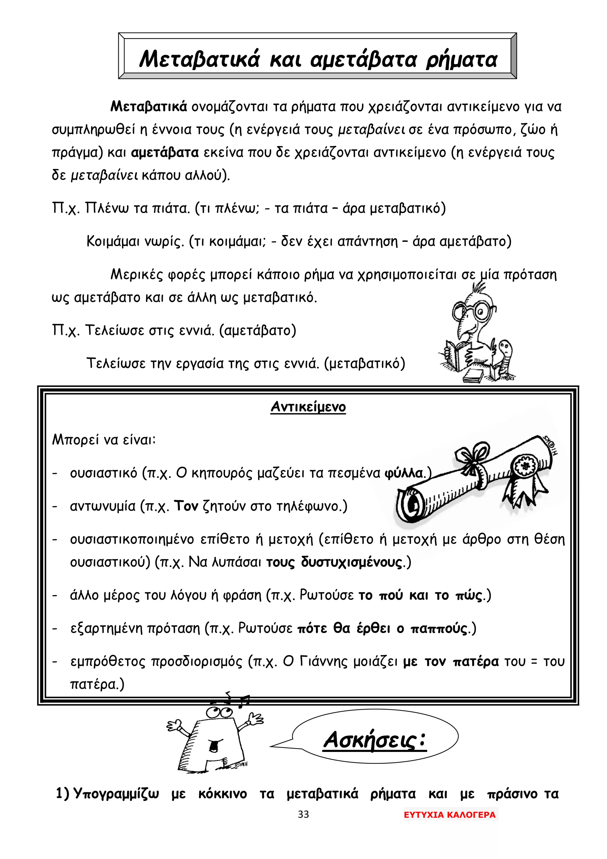 33 ΕΥΤΥΧΙΑ ΚΑΛΟΓΕΡΑ
Ασκήσεις:
Μεταβατικά ονομάζονται τα ρήματα που χρειάζονται αντικείμενο για να
συμπληρωθεί η έννοια τους (η ενέργειά τους μεταβαίνει σε ένα πρόσωπο, ζώο ή
πράγμα) και αμετάβατα εκείνα που δε χρειάζονται αντικείμενο (η ενέργειά τους
δε μεταβαίνει κάπου αλλού).
Π.χ. Πλένω τα πιάτα. (τι πλένω; - τα πιάτα – άρα μεταβατικό)
Κοιμάμαι νωρίς. (τι κοιμάμαι; - δεν έχει απάντηση – άρα αμετάβατο)
Μερικές φορές μπορεί κάποιο ρήμα να χρησιμοποιείται σε μία πρόταση
ως αμετάβατο και σε άλλη ως μεταβατικό.
Π.χ. Τελείωσε στις εννιά. (αμετάβατο)
Τελείωσε την εργασία της στις εννιά. (μεταβατικό)
Αντικείμενο
Μπορεί να είναι:
- ουσιαστικό (π.χ. Ο κηπουρός μαζεύει τα πεσμένα φύλλα.)
- αντωνυμία (π.χ. Τον ζητούν στο τηλέφωνο.)
- ουσιαστικοποιημένο επίθετο ή μετοχή (επίθετο ή μετοχή με άρθρο στη θέση
ουσιαστικού) (π.χ. Να λυπάσαι τους δυστυχισμένους.)
- άλλο μέρος του λόγου ή φράση (π.χ. Ρωτούσε το πού και το πώς.)
- εξαρτημένη πρόταση (π.χ. Ρωτούσε πότε θα έρθει ο παππούς.)
- εμπρόθετος προσδιορισμός (π.χ. Ο Γιάννης μοιάζει με τον πατέρα του = του
πατέρα.)
1) Υπογραμμίζω με κόκκινο τα μεταβατικά ρήματα και με πράσινο τα
Μεταβατικά και αμετάβατα ρήματα
 