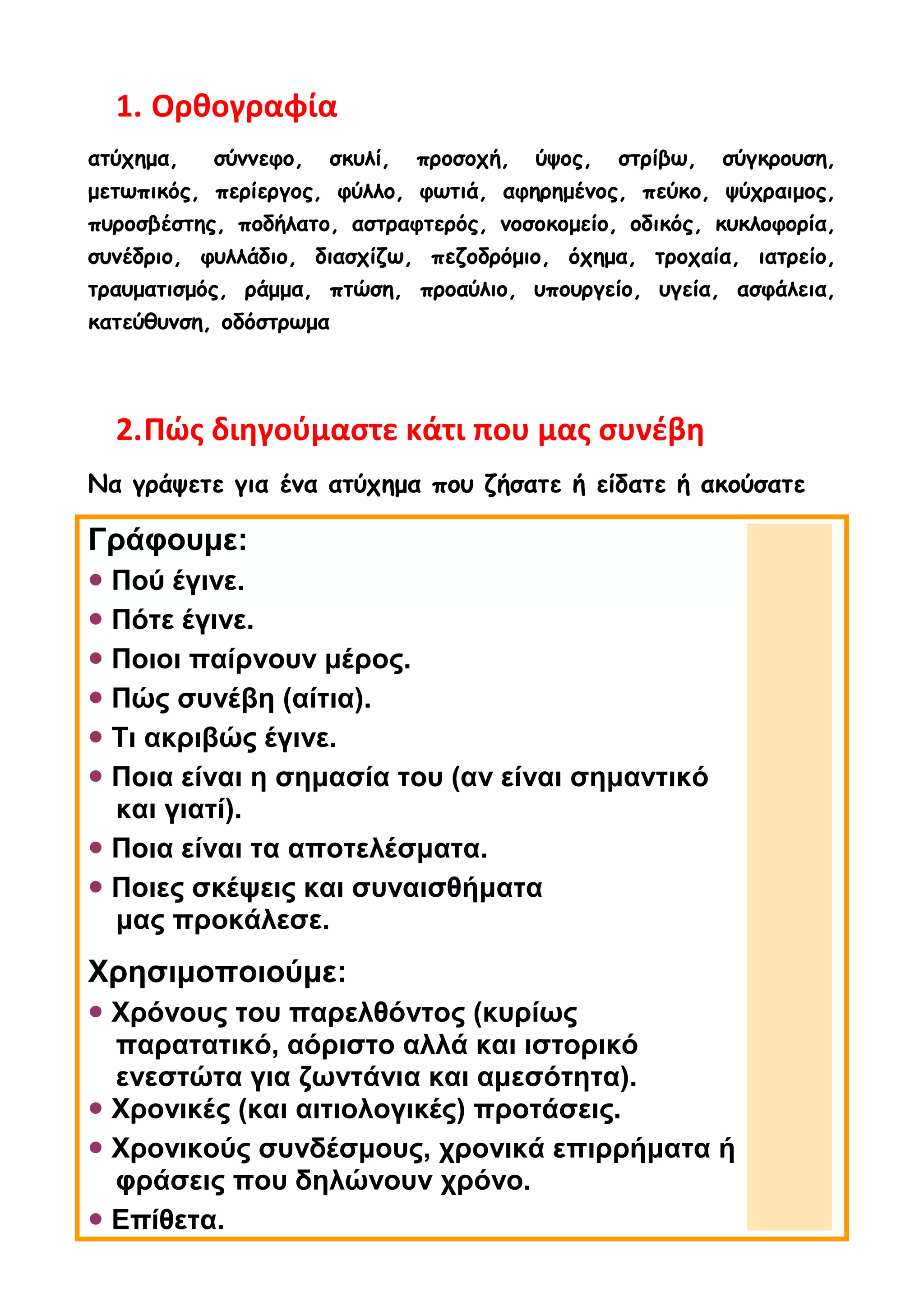 1. Ορθογραφία
ατύχημα, σύννεφο, σκυλί, προσοχή, ύψος, στρίβω, σύγκρουση,
μετωπικός, περίεργος, φύλλο, φωτιά, αφηρημένος, πεύκο, ψύχραιμος,
πυροσβέστης, ποδήλατο, αστραφτερός, νοσοκομείο, οδικός, κυκλοφορία,
συνέδριο, φυλλάδιο, διασχίζω, πεζοδρόμιο, όχημα, τροχαία, ιατρείο,
τραυματισμός, ράμμα, πτώση, προαύλιο, υπουργείο, υγεία, ασφάλεια,
κατεύθυνση, οδόστρωμα
2.Πώς διηγούμαστε κάτι που μας συνέβη
Να γράψετε για ένα ατύχημα που ζήσατε ή είδατε ή ακούσατε
Γράφουμε:
 Πού έγινε.
 Πότε έγινε.
 Ποιοι παίρνουν μέρος.
 Πώς συνέβη (αίτια).
 Τι ακριβώς έγινε.
 Ποια είναι η σημασία του (αν είναι σημαντικό
και γιατί).
 Ποια είναι τα αποτελέσματα.
 Ποιες σκέψεις και συναισθήματα
μας προκάλεσε.
Χρησιμοποιούμε:
 Χρόνους του παρελθόντος (κυρίως
παρατατικό, αόριστο αλλά και ιστορικό
ενεστώτα για ζωντάνια και αμεσότητα).
 Χρονικές (και αιτιολογικές) προτάσεις.
 Χρονικούς συνδέσμους, χρονικά επιρρήματα ή
φράσεις που δηλώνουν χρόνο.
 Επίθετα.
 