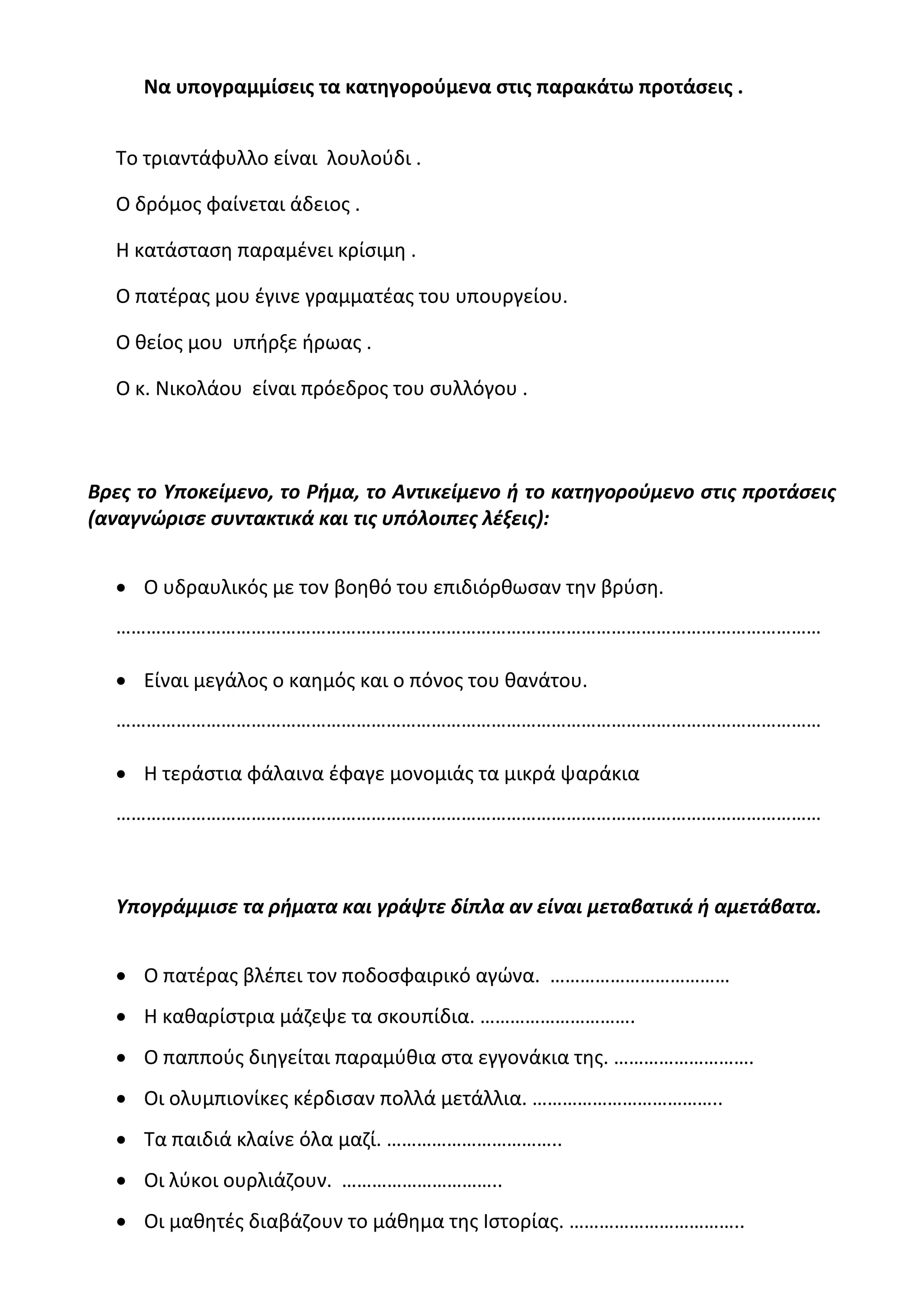 Να υπογραμμίσεις τα κατηγορούμενα στις παρακάτω προτάσεις .
Το τριαντάφυλλο είναι λουλούδι .
Ο δρόμος φαίνεται άδειος .
Η κατάσταση παραμένει κρίσιμη .
Ο πατέρας μου έγινε γραμματέας του υπουργείου.
Ο θείος μου υπήρξε ήρωας .
Ο κ. Νικολάου είναι πρόεδρος του συλλόγου .
Βρες το Υποκείμενο, το Ρήμα, το Αντικείμενο ή το κατηγορούμενο στις προτάσεις
(αναγνώρισε συντακτικά και τις υπόλοιπες λέξεις):
• Ο υδραυλικός με τον βοηθό του επιδιόρθωσαν την βρύση.
……………………………………………………………………………………………………………………………
• Είναι μεγάλος ο καημός και ο πόνος του θανάτου.
……………………………………………………………………………………………………………………………
• Η τεράστια φάλαινα έφαγε μονομιάς τα μικρά ψαράκια
……………………………………………………………………………………………………………………………
Υπογράμμισε τα ρήματα και γράψτε δίπλα αν είναι μεταβατικά ή αμετάβατα.
• Ο πατέρας βλέπει τον ποδοσφαιρικό αγώνα. ………………………………
• Η καθαρίστρια μάζεψε τα σκουπίδια. ………………………….
• Ο παππούς διηγείται παραμύθια στα εγγονάκια της. ……………………….
• Οι ολυμπιονίκες κέρδισαν πολλά μετάλλια. ………………………………..
• Τα παιδιά κλαίνε όλα μαζί. ……………………………..
• Οι λύκοι ουρλιάζουν. …………………………..
• Οι μαθητές διαβάζουν το μάθημα της Ιστορίας. ……………………………..
 