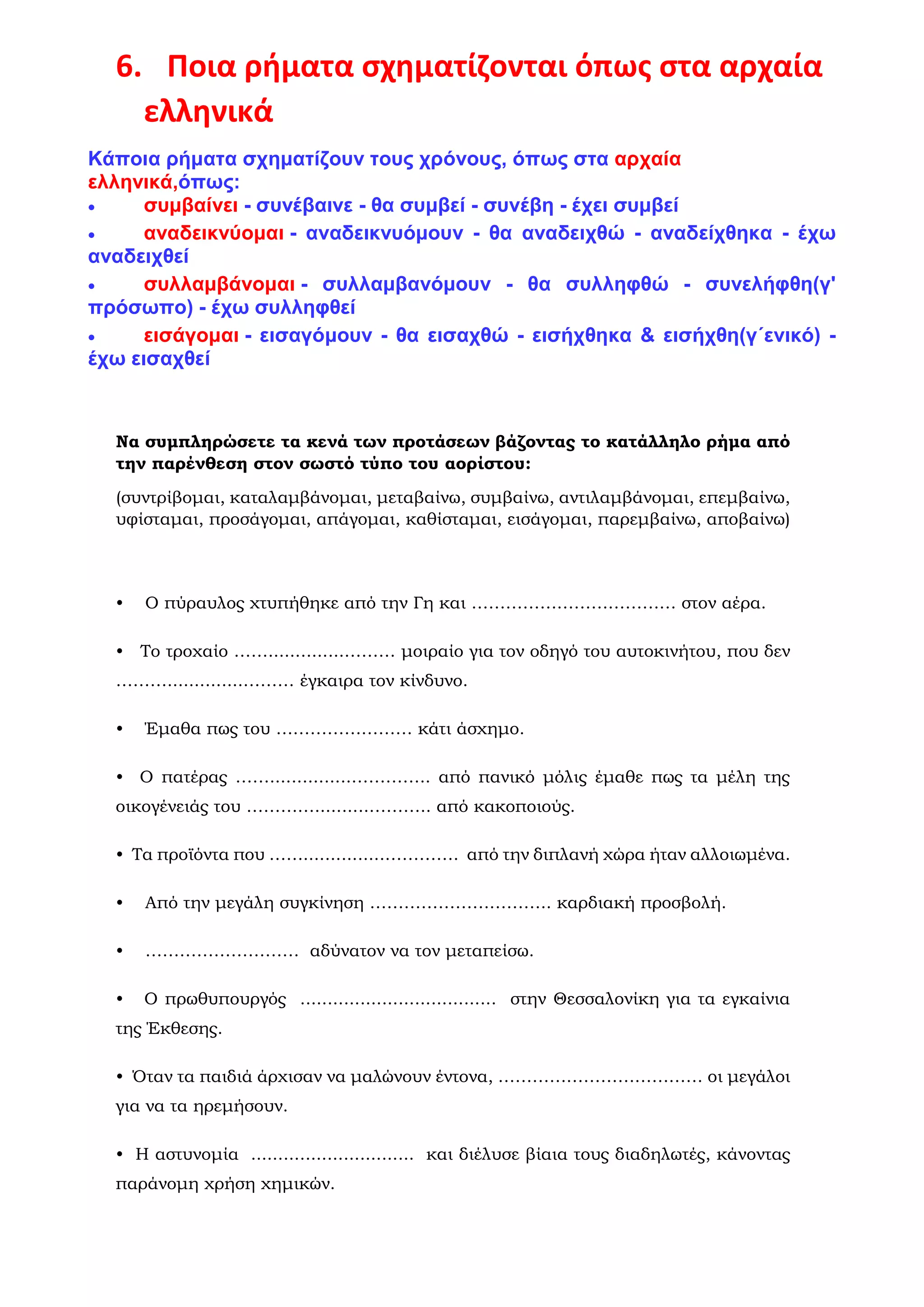 6. Ποια ρήματα σχηματίζονται όπως στα αρχαία
ελληνικά
Κάποια ρήματα σχηματίζουν τους χρόνους, όπως στα αρχαία
ελληνικά,όπως:
• συμβαίνει - συνέβαινε - θα συμβεί - συνέβη - έχει συμβεί
• αναδεικνύομαι - αναδεικνυόμουν - θα αναδειχθώ - αναδείχθηκα - έχω
αναδειχθεί
• συλλαμβάνομαι - συλλαμβανόμουν - θα συλληφθώ - συνελήφθη(γ'
πρόσωπο) - έχω συλληφθεί
• εισάγομαι - εισαγόμουν - θα εισαχθώ - εισήχθηκα & εισήχθη(γ΄ενικό) -
έχω εισαχθεί
Να συμπληρώσετε τα κενά των προτάσεων βάζοντας το κατάλληλο ρήμα από
την παρένθεση στον σωστό τύπο του αορίστου:
(συντρίβομαι, καταλαμβάνομαι, μεταβαίνω, συμβαίνω, αντιλαμβάνομαι, επεμβαίνω,
υφίσταμαι, προσάγομαι, απάγομαι, καθίσταμαι, εισάγομαι, παρεμβαίνω, αποβαίνω)
• Ο πύραυλος χτυπήθηκε από την Γη και ……………………………… στον αέρα.
• Το τροχαίο ……..............……… μοιραίο για τον οδηγό του αυτοκινήτου, που δεν
………..............……… έγκαιρα τον κίνδυνο.
• Έμαθα πως του …………………… κάτι άσχημο.
• Ο πατέρας ……...............………….. από πανικό μόλις έμαθε πως τα μέλη της
οικογένειάς του …………..........……….. από κακοποιούς.
• Τα προϊόντα που ……...............…………. από την διπλανή χώρα ήταν αλλοιωμένα.
• Από την μεγάλη συγκίνηση ………………………….. καρδιακή προσβολή.
• ……………………… αδύνατον να τον μεταπείσω.
• Ο πρωθυπουργός .................................... στην Θεσσαλονίκη για τα εγκαίνια
της Έκθεσης.
• Όταν τα παιδιά άρχισαν να μαλώνουν έντονα, ……………………………… οι μεγάλοι
για να τα ηρεμήσουν.
• Η αστυνομία .............................. και διέλυσε βίαια τους διαδηλωτές, κάνοντας
παράνομη χρήση χημικών.
 