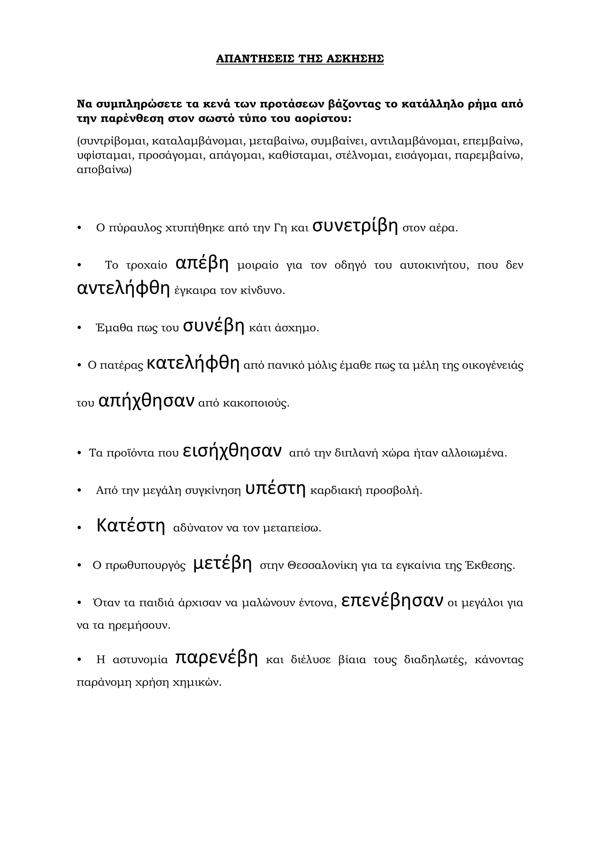 ΑΠΑΝΤΗΣΕΙΣ ΤΗΣ ΑΣΚΗΣΗΣ
Να συμπληρώσετε τα κενά των προτάσεων βάζοντας το κατάλληλο ρήμα από
την παρένθεση στον σωστό τύπο του αορίστου:
(συντρίβομαι, καταλαμβάνομαι, μεταβαίνω, συμβαίνει, αντιλαμβάνομαι, επεμβαίνω,
υφίσταμαι, προσάγομαι, απάγομαι, καθίσταμαι, στέλνομαι, εισάγομαι, παρεμβαίνω,
αποβαίνω)
• Ο πύραυλος χτυπήθηκε από την Γη και συνετρίβη στον αέρα.
• Το τροχαίο απέβη μοιραίο για τον οδηγό του αυτοκινήτου, που δεν
αντελήφθη έγκαιρα τον κίνδυνο.
• Έμαθα πως του συνέβη κάτι άσχημο.
• Ο πατέρας κατελήφθηαπό πανικό μόλις έμαθε πως τα μέλη της οικογένειάς
του απήχθησαν από κακοποιούς.
• Τα προϊόντα που εισήχθησαν από την διπλανή χώρα ήταν αλλοιωμένα.
• Από την μεγάλη συγκίνηση υπέστη καρδιακή προσβολή.
• Κατέστη αδύνατον να τον μεταπείσω.
• Ο πρωθυπουργός μετέβη στην Θεσσαλονίκη για τα εγκαίνια της Έκθεσης.
• Όταν τα παιδιά άρχισαν να μαλώνουν έντονα, επενέβησαν οι μεγάλοι για
να τα ηρεμήσουν.
• Η αστυνομία παρενέβη και διέλυσε βίαια τους διαδηλωτές, κάνοντας
παράνομη χρήση χημικών.
 