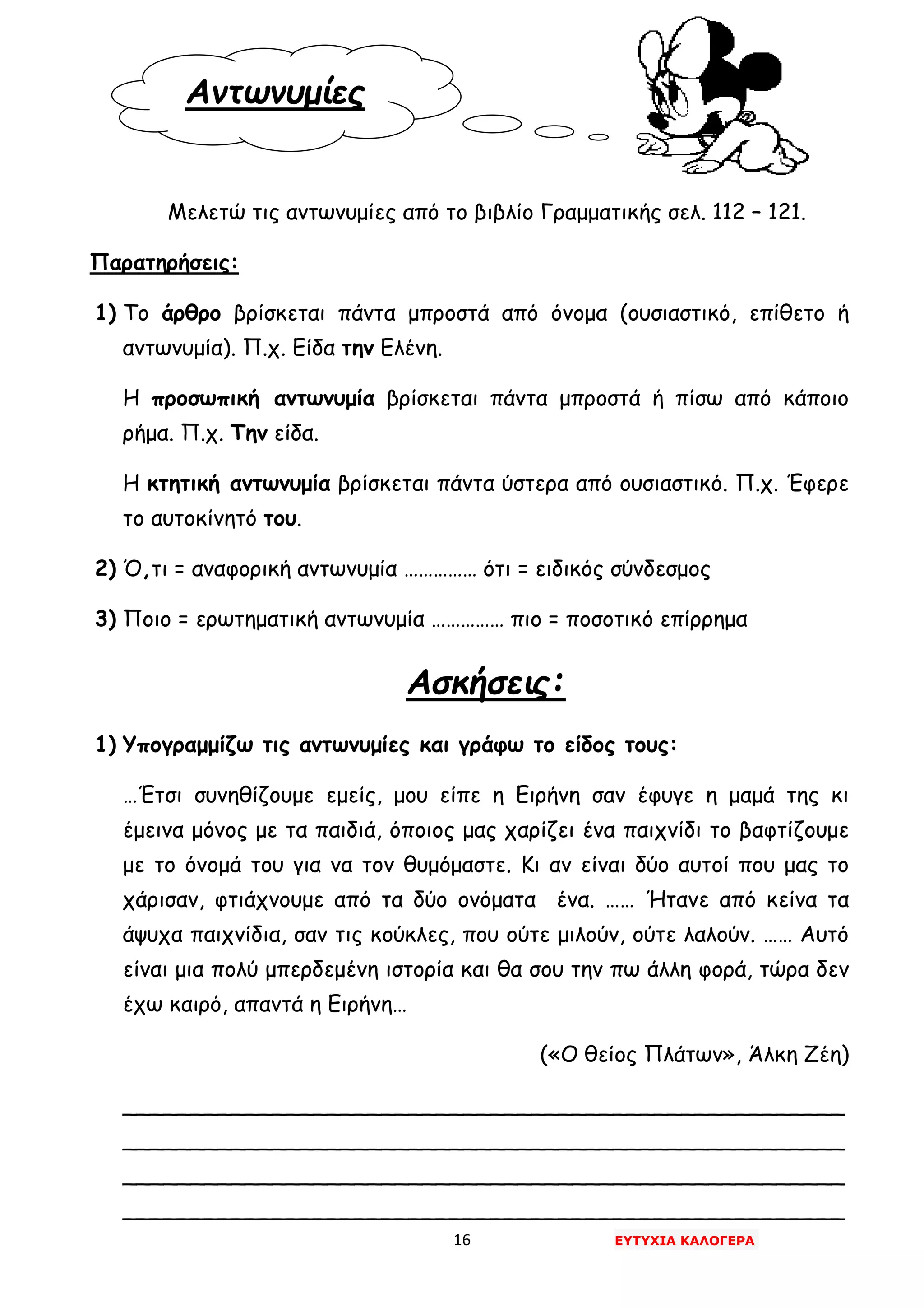 16 ΕΥΤΥΧΙΑ ΚΑΛΟΓΕΡΑ
Αντωνυμίες
Μελετώ τις αντωνυμίες από το βιβλίο Γραμματικής σελ. 112 – 121.
Παρατηρήσεις:
1) Το άρθρο βρίσκεται πάντα μπροστά από όνομα (ουσιαστικό, επίθετο ή
αντωνυμία). Π.χ. Είδα την Ελένη.
Η προσωπική αντωνυμία βρίσκεται πάντα μπροστά ή πίσω από κάποιο
ρήμα. Π.χ. Την είδα.
Η κτητική αντωνυμία βρίσκεται πάντα ύστερα από ουσιαστικό. Π.χ. Έφερε
το αυτοκίνητό του.
2) Ό,τι = αναφορική αντωνυμία …………… ότι = ειδικός σύνδεσμος
3) Ποιο = ερωτηματική αντωνυμία …………… πιο = ποσοτικό επίρρημα
Ασκήσεις:
1) Υπογραμμίζω τις αντωνυμίες και γράφω το είδος τους:
…Έτσι συνηθίζουμε εμείς, μου είπε η Ειρήνη σαν έφυγε η μαμά της κι
έμεινα μόνος με τα παιδιά, όποιος μας χαρίζει ένα παιχνίδι το βαφτίζουμε
με το όνομά του για να τον θυμόμαστε. Κι αν είναι δύο αυτοί που μας το
χάρισαν, φτιάχνουμε από τα δύο ονόματα ένα. …… Ήτανε από κείνα τα
άψυχα παιχνίδια, σαν τις κούκλες, που ούτε μιλούν, ούτε λαλούν. …… Αυτό
είναι μια πολύ μπερδεμένη ιστορία και θα σου την πω άλλη φορά, τώρα δεν
έχω καιρό, απαντά η Ειρήνη…
(«Ο θείος Πλάτων», Άλκη Ζέη)
_____________________________________________________
_____________________________________________________
_____________________________________________________
_____________________________________________________
 