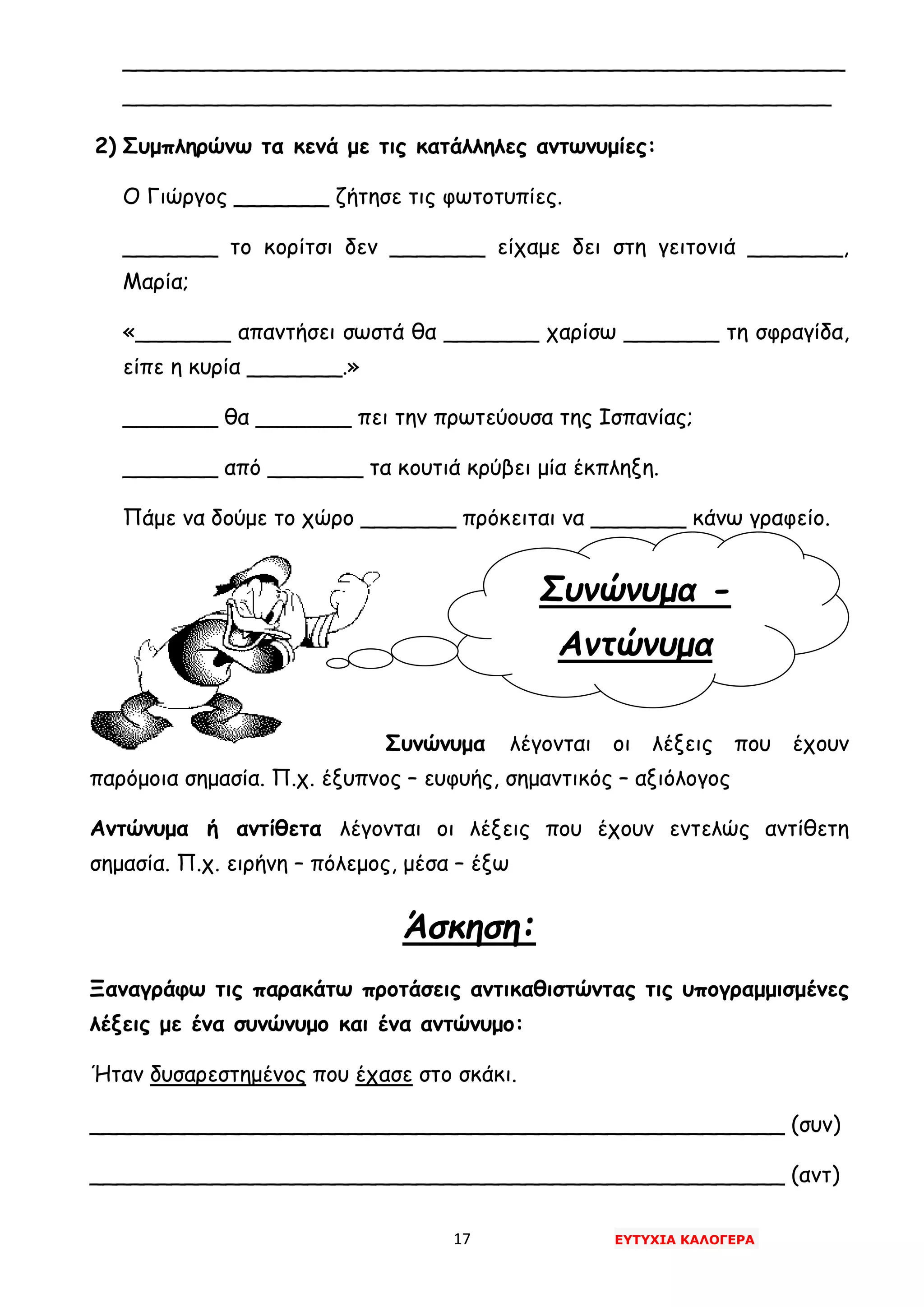 17 ΕΥΤΥΧΙΑ ΚΑΛΟΓΕΡΑ
Συνώνυμα -
Αντώνυμα
_____________________________________________________
____________________________________________________
2) Συμπληρώνω τα κενά με τις κατάλληλες αντωνυμίες:
Ο Γιώργος _______ ζήτησε τις φωτοτυπίες.
_______ το κορίτσι δεν _______ είχαμε δει στη γειτονιά _______,
Μαρία;
«_______ απαντήσει σωστά θα _______ χαρίσω _______ τη σφραγίδα,
είπε η κυρία _______.»
_______ θα _______ πει την πρωτεύουσα της Ισπανίας;
_______ από _______ τα κουτιά κρύβει μία έκπληξη.
Πάμε να δούμε το χώρο _______ πρόκειται να _______ κάνω γραφείο.
Συνώνυμα λέγονται οι λέξεις που έχουν
παρόμοια σημασία. Π.χ. έξυπνος – ευφυής, σημαντικός – αξιόλογος
Αντώνυμα ή αντίθετα λέγονται οι λέξεις που έχουν εντελώς αντίθετη
σημασία. Π.χ. ειρήνη – πόλεμος, μέσα – έξω
Άσκηση:
Ξαναγράφω τις παρακάτω προτάσεις αντικαθιστώντας τις υπογραμμισμένες
λέξεις με ένα συνώνυμο και ένα αντώνυμο:
Ήταν δυσαρεστημένος που έχασε στο σκάκι.
___________________________________________________ (συν)
___________________________________________________ (αντ)
 