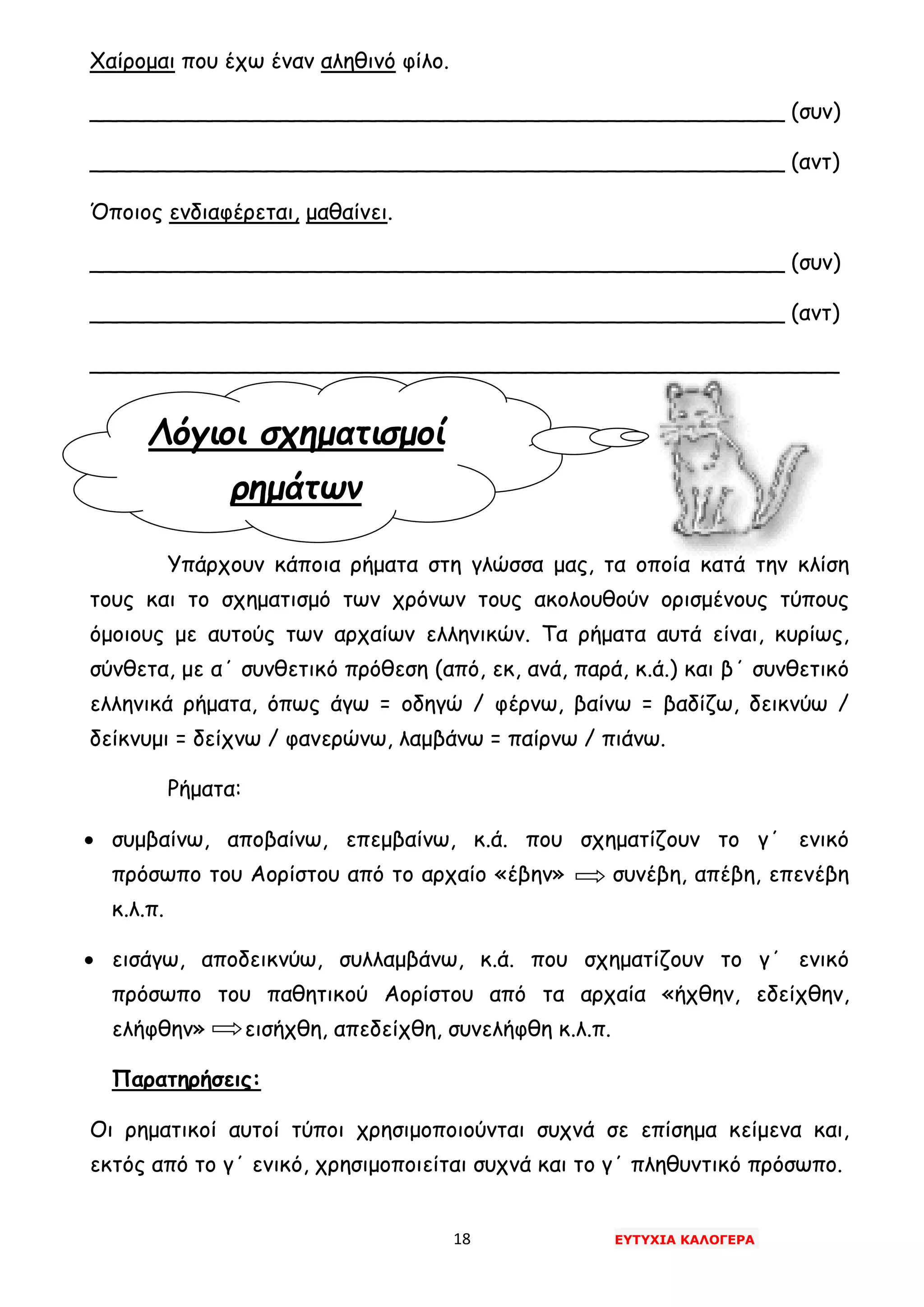 18 ΕΥΤΥΧΙΑ ΚΑΛΟΓΕΡΑ
Λόγιοι σχηματισμοί
ρημάτων
Χαίρομαι που έχω έναν αληθινό φίλο.
___________________________________________________ (συν)
___________________________________________________ (αντ)
Όποιος ενδιαφέρεται, μαθαίνει.
___________________________________________________ (συν)
___________________________________________________ (αντ)
_______________________________________________________
Υπάρχουν κάποια ρήματα στη γλώσσα μας, τα οποία κατά την κλίση
τους και το σχηματισμό των χρόνων τους ακολουθούν ορισμένους τύπους
όμοιους με αυτούς των αρχαίων ελληνικών. Τα ρήματα αυτά είναι, κυρίως,
σύνθετα, με α΄ συνθετικό πρόθεση (από, εκ, ανά, παρά, κ.ά.) και β΄ συνθετικό
ελληνικά ρήματα, όπως άγω = οδηγώ / φέρνω, βαίνω = βαδίζω, δεικνύω /
δείκνυμι = δείχνω / φανερώνω, λαμβάνω = παίρνω / πιάνω.
Ρήματα:
• συμβαίνω, αποβαίνω, επεμβαίνω, κ.ά. που σχηματίζουν το γ΄ ενικό
πρόσωπο του Αορίστου από το αρχαίο «έβην» συνέβη, απέβη, επενέβη
κ.λ.π.
• εισάγω, αποδεικνύω, συλλαμβάνω, κ.ά. που σχηματίζουν το γ΄ ενικό
πρόσωπο του παθητικού Αορίστου από τα αρχαία «ήχθην, εδείχθην,
ελήφθην» εισήχθη, απεδείχθη, συνελήφθη κ.λ.π.
Παρατηρήσεις:
Οι ρηματικοί αυτοί τύποι χρησιμοποιούνται συχνά σε επίσημα κείμενα και,
εκτός από το γ΄ ενικό, χρησιμοποιείται συχνά και το γ΄ πληθυντικό πρόσωπο.
 