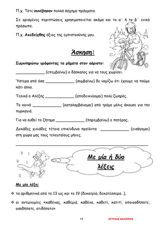 19 ΕΥΤΥΧΙΑ ΚΑΛΟΓΕΡΑ
Με μία ή δύο
λέξεις
Π.χ. Τότε συνέβησαν πολλά άσχημα πράγματα.
Σε ορισμένες περιπτώσεις χρησιμοποιείται ακόμα και το α΄ ή το β΄ ενικό
πρόσωπο.
Π.χ. Απεδείχθης άξιος της εμπιστοσύνης μου.
Άσκηση:
Συμπληρώνω γράφοντας τα ρήματα στον αόριστο:
____________ (επεμβαίνω) ο δάσκαλος για να τους χωρίσει.
Ύστερα από όσα ____________ (συμβαίνω) δε νομίζω ότι έχουμε να πούμε
κάτι άλλο.
Τελικά ο Αλέξης ____________ (αποδεικνύομαι) πολύ ζωηρός.
Το κοινό ____________ (καταλαμβάνομαι) από τρόμο μόλις άκουσε για την
πυρκαγιά.
Για να λυθεί το ζήτημα ____________ (παρεμβαίνω) ο πατέρας.
Δεκάδες χιλιάδες τέτοια επικίνδυνα προϊόντα ____________ (εισάγομαι)
στη χώρα μας τους τελευταίους μήνες.
_______________________________________________________
Με μία λέξη:
 τα αριθμητικά από το 13 ως και το 19 (δεκατρία, δεκατέσσερα…),
 οι αντωνυμίες «καθένας, καθεμιά, καθένα, καθετί, κατιτί, οποιοσδήποτε,
οσοδήποτε, οτιδήποτε»
 