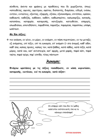 20 ΕΥΤΥΧΙΑ ΚΑΛΟΓΕΡΑ
σύνθετα, άκλιτα και φράσεις με προθέσεις που δε χωρίζονται, όπως:
«απευθείας, αφενός, αφετέρου, αφότου, διαπαντός, διαμέσου, ειδεμή, ενόσω,
εντέλει, εντούτοις, εξαιτίας, εξαρχής, εξίσου, εξολοκλήρου, επιτόπου, εφόσον,
καθεαυτό, καθεξής, καθόσον, καθότι, καθωσπρέπει, καλωσορίζω, καταγής,
καταπάνω, καταρχήν, καταμεσής, κατεξοχήν, κατευθείαν, ολημερίς,
ολωσδιόλου, οποτεδήποτε, παραδίπλα, παραέξω, παραμέσα, παραπίσω, υπόψη,
ωσότου».
Με δύο λέξεις:
 «εν ανάγκη, εν γένει, εν μέρει, εν ονόματι, εν πάση περιπτώσει, εν τω μεταξύ,
εξ ονόματος, επί λέξει, επί τη ευκαιρία, επ’ ονόματι (= στο όνομα), καθ’ οδόν,
καθ’ όλα, καλώς όρισες, καλώς τον, κατά βάθος, κατά λάθος, κατά λέξη, κατά
μέρος, κατά νου, κατ’ αντιστοιχία, κατ’ αρχάς, μετά χαράς, παρά κάτι, παρά
ταύτα, παρά τρίχα, παρ’ ελπίδα, τέλος πάντων»
Άσκηση:
Φτιάχνω προτάσεις με τις λέξεις «οσοδήποτε, εν πάση περιπτώσει,
καταμεσής, επιτόπου, επί τη ευκαιρία, κατά λέξη»:
_______________________________________________________
_______________________________________________________
_______________________________________________________
_______________________________________________________
_______________________________________________________
_______________________________________________________
_______________________________________________________
Αν υπάρχει κάτι που δεν το ‘μαθες
καλά στην ενότητα αυτή, έλα να το
κάνουμε επανάληψη!
 