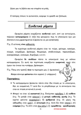36 ΕΥΤΥΧΙΑ ΚΑΛΟΓΕΡΑ
Δώσε μου το βιβλίο σου και σταμάτα να μιλάς.
Ο πατέρας έπλυνε το αυτοκίνητο, κούρεψε το γρασίδι και ξάπλωσε.
________________________________________________________
Ορισμένα ρήματα ονομάζονται συνδετικά γιατί, αντί για αντικείμενο,
παίρνουν κατηγορούμενο (= λέξη που φανερώνει πως το υποκείμενο έχει μια
ιδιότητα ή ένα χαρακτηριστικό ή βρίσκεται σε μία κατάσταση).
Π.χ. Ο γείτονας είναι καθηγητής.
Τα κυριότερα συνδετικά ρήματα είναι τα: «είμαι, φαίνομαι, καλούμαι,
λέγομαι, ονομάζομαι, βρίσκομαι, θεωρούμαι, αποδεικνύομαι, παρουσιάζομαι,
ανακηρύσσομαι, εκλέγομαι, διορίζομαι, κ.λ.π.».
Ορισμένα δε συνδέουν πάντα το υποκείμενό τους με κάποιο
κατηγορούμενο. Σε αυτή την περίπτωση ονομάζονται υπαρκτικά, αφού τότε
έχουν την έννοια του «υπάρχω, βρίσκομαι».
Π.χ. Πάνω στο τραπέζι ήταν το πορτοφόλι μου. (= βρισκόταν)
Μαύρα σύννεφα φαίνονται στον ουρανό. (= υπάρχουν)
Παρατηρήσεις:
 Το κατηγορούμενο βρίσκεται πάντα στην ίδια πτώση με το υποκείμενο,
δηλ. σε ονομαστική. Γι’ αυτό δεν το μπερδεύουμε με το αντικείμενο που
είναι σε πτώση αιτιατική ή γενική.
 Μπορεί να είναι: α) ουσιαστικό (π.χ. Εκλέχτηκε πρόεδρος.), β) επίθετο
(π.χ. Το μολύβι είναι κόκκινο.), γ) μετοχή παθητικής φωνής (π.χ. Το
κορίτσι φαίνεται κουρασμένο.), δ) αριθμητικό (π.χ. Οι μέρες της
εβδομάδας είναι εφτά.), ε) αντωνυμία (π.χ. Αυτό δεν ήταν τίποτα.), στ)
επίρρημα (π.χ. Το σπίτι είναι άνω κάτω.), ζ) εμπρόθετος προσδιορισμός
Συνδετικά ρήματα
 