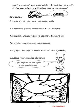 37 ΕΥΤΥΧΙΑ ΚΑΛΟΓΕΡΑ
Άσκηση:
(από ή με + αιτιατική, για + ονομαστική) (π.χ. Το κολιέ είναι από χρυσό.),
η) εξαρτημένη πρόταση (π.χ. Η εμφάνισή του ήταν να τον λυπάσαι.)
Κάνω σύνταξη:
Ο γείτονας μάς μίλησε άσχημα το προηγούμενο βράδυ.
Η νεαρή γυναίκα φαινόταν ταλαιπωρημένη και αναστατωμένη.
Μας θύμισε τις υποχρεώσεις μας και μας είπε τα δικαιώματά μας.
Εγώ είχα βγει στο μπαλκόνι και παρακολουθούσα.
Μόλις γύρισε, μαγείρεψε και βοήθησε το Νίκο να λύσει τις ασκήσεις.
Ονομάζομαι Γιώργος και είμαι οδοντίατρος.
Ωραία! Τα μάθαμε και αυτά! Είμαστε
έτοιμοι για το διαγώνισμα;
 