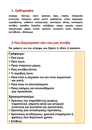 1. Ορθογραφία
ατύχημα, σύννεφο, σκυλί, προσοχή, ύψος, στρίβω, σύγκρουση,
μετωπικός, περίεργος, φύλλο, φωτιά, αφηρημένος, πεύκο, ψύχραιμος,
πυροσβέστης, ποδήλατο, αστραφτερός, νοσοκομείο, οδικός, κυκλοφορία,
συνέδριο, φυλλάδιο, διασχίζω, πεζοδρόμιο, όχημα, τροχαία, ιατρείο,
τραυματισμός, ράμμα, πτώση, προαύλιο, υπουργείο, υγεία, ασφάλεια,
κατεύθυνση, οδόστρωμα
2.Πώς διηγούμαστε κάτι που μας συνέβη
Να γράψετε για ένα ατύχημα που ζήσατε ή είδατε ή ακούσατε
Γράφουμε:
 Πού έγινε.
 Πότε έγινε.
 Ποιοι παίρνουν μέρος.
 Πώς συνέβη (αίτια).
 Τι ακριβώς έγινε.
 Ποια είναι η σημασία του (αν είναι σημαντικό
και γιατί).
 Ποια είναι τα αποτελέσματα.
 Ποιες σκέψεις και συναισθήματα
μας προκάλεσε.
Χρησιμοποιούμε:
 Χρόνους του παρελθόντος (κυρίως
παρατατικό, αόριστο αλλά και ιστορικό
ενεστώτα για ζωντάνια και αμεσότητα).
 Χρονικές (και αιτιολογικές) προτάσεις.
 Χρονικούς συνδέσμους, χρονικά επιρρήματα ή
φράσεις που δηλώνουν χρόνο.
 Επίθετα.
 