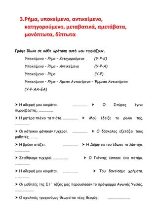 3.Ρήμα, υποκείμενο, αντικείμενο,
κατηγορούμενο, μεταβατικά, αμετάβατα,
μονόπτωτα, δίπτωτα
Γράψε δίπλα σε κάθε πρόταση αυτά που ταιριάζουν.
Υποκείμενο – Ρήμα – Κατηγορούμενο (Υ-Ρ-Κ)
Υποκείμενο – Ρήμα – Αντικείμενο (Υ-Ρ-Α)
Υποκείμενο – Ρήμα (Υ-Ρ)
Υποκείμενο – Ρήμα – Άμεσο Αντικείμενο – Έμμεσο Αντικείμενο
(Υ-Ρ-ΑΑ–ΕΑ)
 Η αδερφή μου κοιμάται. ………………  Ο Σπύρος έγινε
πυροσβέστης. ……………..
 Η μητέρα πλένει τα πιάτα. ………………  Μού έδειξε το ρολόι της.
……………..
 Οι κάτοικοι φάνηκαν τυχεροί. ………………  Ο δάσκαλος εξετάζει τους
μαθητές. ……..
 Η βρύση στάζει. ………………  Η Δήμητρα του έδωσε το λάστιχο.
……………..
 Σταθήκαμε τυχεροί. ………………  Ο Γιάννης έσπασε ένα ποτήρι.
……………..
 Η αδερφή μου κοιμάται. ………………  Του δανείσαμε χρήματα.
……………..
 Οι μαθητές της Στ΄ τάξης μας παρουσίασαν το πρόγραμμα Αγωγής Υγείας.
………………….
 Ο σχολικός τροχονόμος θεωρείται νέος θεσμός. ………………………
 
