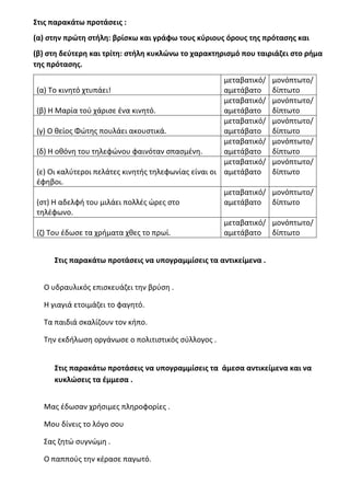 Στις παρακάτω προτάσεις :
(α) στην πρώτη στήλη: βρίσκω και γράφω τους κύριους όρους της πρότασης και
(β) στη δεύτερη και τρίτη: στήλη κυκλώνω το χαρακτηρισμό που ταιριάζει στο ρήμα
της πρότασης.
(α) Το κινητό χτυπάει!
μεταβατικό/
αμετάβατο
μονόπτωτο/
δίπτωτο
(β) Η Μαρία τού χάρισε ένα κινητό.
μεταβατικό/
αμετάβατο
μονόπτωτο/
δίπτωτο
(γ) Ο θείος Φώτης πουλάει ακουστικά.
μεταβατικό/
αμετάβατο
μονόπτωτο/
δίπτωτο
(δ) Η οθόνη του τηλεφώνου φαινόταν σπασμένη.
μεταβατικό/
αμετάβατο
μονόπτωτο/
δίπτωτο
(ε) Οι καλύτεροι πελάτες κινητής τηλεφωνίας είναι οι
έφηβοι.
μεταβατικό/
αμετάβατο
μονόπτωτο/
δίπτωτο
(στ) Η αδελφή του μιλάει πολλές ώρες στο
τηλέφωνο.
μεταβατικό/
αμετάβατο
μονόπτωτο/
δίπτωτο
(ζ) Του έδωσε τα χρήματα χθες το πρωί.
μεταβατικό/
αμετάβατο
μονόπτωτο/
δίπτωτο
Στις παρακάτω προτάσεις να υπογραμμίσεις τα αντικείμενα .
Ο υδραυλικός επισκευάζει την βρύση .
Η γιαγιά ετοιμάζει το φαγητό.
Τα παιδιά σκαλίζουν τον κήπο.
Την εκδήλωση οργάνωσε ο πολιτιστικός σύλλογος .
Στις παρακάτω προτάσεις να υπογραμμίσεις τα άμεσα αντικείμενα και να
κυκλώσεις τα έμμεσα .
Μας έδωσαν χρήσιμες πληροφορίες .
Μου δίνεις το λόγο σου
Σας ζητώ συγνώμη .
Ο παππούς την κέρασε παγωτό.
 