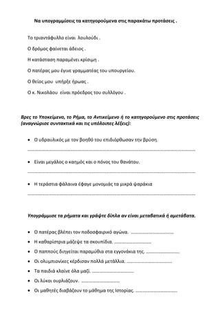 Να υπογραμμίσεις τα κατηγορούμενα στις παρακάτω προτάσεις .
Το τριαντάφυλλο είναι λουλούδι .
Ο δρόμος φαίνεται άδειος .
Η κατάσταση παραμένει κρίσιμη .
Ο πατέρας μου έγινε γραμματέας του υπουργείου.
Ο θείος μου υπήρξε ήρωας .
Ο κ. Νικολάου είναι πρόεδρος του συλλόγου .
Βρες το Υποκείμενο, το Ρήμα, το Αντικείμενο ή το κατηγορούμενο στις προτάσεις
(αναγνώρισε συντακτικά και τις υπόλοιπες λέξεις):
• Ο υδραυλικός με τον βοηθό του επιδιόρθωσαν την βρύση.
……………………………………………………………………………………………………………………………
• Είναι μεγάλος ο καημός και ο πόνος του θανάτου.
……………………………………………………………………………………………………………………………
• Η τεράστια φάλαινα έφαγε μονομιάς τα μικρά ψαράκια
……………………………………………………………………………………………………………………………
Υπογράμμισε τα ρήματα και γράψτε δίπλα αν είναι μεταβατικά ή αμετάβατα.
• Ο πατέρας βλέπει τον ποδοσφαιρικό αγώνα. ………………………………
• Η καθαρίστρια μάζεψε τα σκουπίδια. ………………………….
• Ο παππούς διηγείται παραμύθια στα εγγονάκια της. ……………………….
• Οι ολυμπιονίκες κέρδισαν πολλά μετάλλια. ………………………………..
• Τα παιδιά κλαίνε όλα μαζί. ……………………………..
• Οι λύκοι ουρλιάζουν. …………………………..
• Οι μαθητές διαβάζουν το μάθημα της Ιστορίας. ……………………………..
 