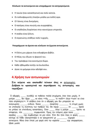 Κύκλωσε τα αντικείμενα και υπογράμμισε τα κατηγορούμενα.
• Η ταινία ήταν καταπληκτική και πολύ αστεία.
• Οι ποδοσφαιριστές έπαιξαν μπάλα για πολλή ώρα.
• Ο Γιάννης είναι δικηγόρος.
• Ο πατέρας είναι ποιητής και συγγραφέας.
• Ο υπαλληλος διορίστηκε στην καινούργια υπηρεσία.
• Η σκάλα είναι ξύλινη.
• Ο στρατιώτης στάθηκε πολύ τυχερός.
Υπογράμμισε τα άμεσα και κύκλωσε τα έμμεσα αντικείμενα.
• Η Ελένη μου χάρισε ένα ενδιαφέρον βιβλίο.
• Ο Ηλίας του έδωσε το φαγητό του.
• Του πρόσφερε ένα ανεκτίμητο δώρο.
• Κάθε εβδομάδα ποτίζει τα λουλούδια.
• Δώσε το γρήγορα στον αδελφό σου.
4.Χρήση των αντωνυμιών
Στο κείμενο που ακολουθεί λείπουν όλες οι αντωνυμίες.
Διάβασε το προσεχτικά και συμπλήρωσε τις αντωνυμίες που
ταιριάζουν:
Ο αδερφός _____ συνήθιζε να παθαίνει πολλά ατυχήματα, όταν ήταν μικρός. Η
μητέρα _____ δεν ήξερε ____ να κάνει. <<Αχ, ______ το παιδί>> έλεγε <<γιατί να είναι
τόσο απρόσεχτο;>>. Η αλήθεια είναι ότι ο αδερφός μου δεν μπορούσε να
αναγνωρίσει _______ κίνδυνο. Έκανε _______ σκεφτόταν _________ τη στιγμή χωρίς
να υπολογίζει τις συνέπειες των πράξεών του. Θα νόμιζε ________ ότι ______ άρεσε
να μπλέκει σε επικίνδυνες καταστάσεις. Όταν _____ έλεγε η μητέρα ______ πρέπει να
αποφεύγει, τότε __________ συμφωνούσε. Όμως την επόμενη μέρα έκανε _____
ακριβώς ______ είχε συμβουλέψει να μην κάνει. Έτσι δεν ήταν λίγες οι φορές ______
κόντεψε να πάθει ηλεκτροπληξία ή να τραυματιστεί με __________ αιχμηρό
αντικείμενο. Μόνο όταν έπεσε μια φορά από την καρέκλα ______ είχε σκαρφαλώσει,
έβαλε μυαλό.
 