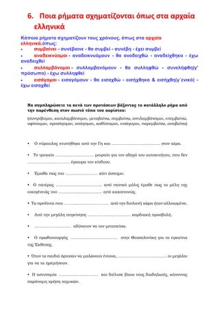 6. Ποια ρήματα σχηματίζονται όπως στα αρχαία
ελληνικά
Κάποια ρήματα σχηματίζουν τους χρόνους, όπως στα αρχαία
ελληνικά,όπως:
• συμβαίνει - συνέβαινε - θα συμβεί - συνέβη - έχει συμβεί
• αναδεικνύομαι - αναδεικνυόμουν - θα αναδειχθώ - αναδείχθηκα - έχω
αναδειχθεί
• συλλαμβάνομαι - συλλαμβανόμουν - θα συλληφθώ - συνελήφθη(γ'
πρόσωπο) - έχω συλληφθεί
• εισάγομαι - εισαγόμουν - θα εισαχθώ - εισήχθηκα & εισήχθη(γ΄ενικό) -
έχω εισαχθεί
Να συμπληρώσετε τα κενά των προτάσεων βάζοντας το κατάλληλο ρήμα από
την παρένθεση στον σωστό τύπο του αορίστου:
(συντρίβομαι, καταλαμβάνομαι, μεταβαίνω, συμβαίνω, αντιλαμβάνομαι, επεμβαίνω,
υφίσταμαι, προσάγομαι, απάγομαι, καθίσταμαι, εισάγομαι, παρεμβαίνω, αποβαίνω)
• Ο πύραυλος χτυπήθηκε από την Γη και ……………………………… στον αέρα.
• Το τροχαίο ……..............……… μοιραίο για τον οδηγό του αυτοκινήτου, που δεν
………..............……… έγκαιρα τον κίνδυνο.
• Έμαθα πως του …………………… κάτι άσχημο.
• Ο πατέρας ……...............………….. από πανικό μόλις έμαθε πως τα μέλη της
οικογένειάς του …………..........……….. από κακοποιούς.
• Τα προϊόντα που ……...............…………. από την διπλανή χώρα ήταν αλλοιωμένα.
• Από την μεγάλη συγκίνηση ………………………….. καρδιακή προσβολή.
• ……………………… αδύνατον να τον μεταπείσω.
• Ο πρωθυπουργός .................................... στην Θεσσαλονίκη για τα εγκαίνια
της Έκθεσης.
• Όταν τα παιδιά άρχισαν να μαλώνουν έντονα, ……………………………… οι μεγάλοι
για να τα ηρεμήσουν.
• Η αστυνομία .............................. και διέλυσε βίαια τους διαδηλωτές, κάνοντας
παράνομη χρήση χημικών.
 