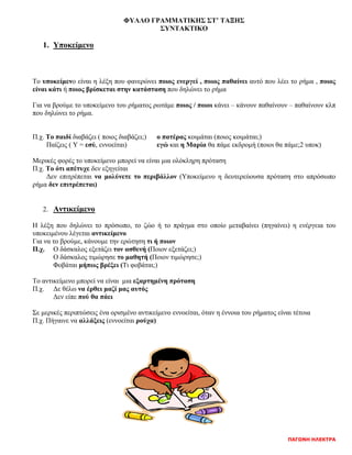 ΠΑΓΩΝΗ ΗΛΕΚΤΡΑ
ΦΥΛΛΟ ΓΡΑΜΜΑΤΙΚΗΣ ΣΤ’ ΤΑΞΗΣ
ΣΥΝΤΑΚΤΙΚΟ
1. Υποκείμενο
Το υποκείμενο είναι η λέξη που φανερώνει ποιος ενεργεί , ποιος παθαίνει αυτό που λέει το ρήμα , ποιος
είναι κάτι ή ποιος βρίσκεται στην κατάσταση που δηλώνει το ρήμα
Για να βρούμε το υποκείμενο του ρήματος ρωτάμε ποιος / ποιοι κάνει – κάνουν παθαίνουν – παθαίνουν κλπ
που δηλώνει το ρήμα.
Π.χ. Το παιδί διαβάζει ( ποιος διαβάζει;) ο πατέρας κοιμάται (ποιος κοιμάται;)
Παίζεις ( Υ = εσύ, εννοείται) εγώ και η Μαρία θα πάμε εκδρομή (ποιοι θα πάμε;2 υποκ)
Μερικές φορές το υποκείμενο μπορεί να είναι μια ολόκληρη πρόταση
Π.χ. Το ότι απέτυχε δεν εξηγείται
Δεν επιτρέπεται να μολύνετε το περιβάλλον (Υποκείμενο η δευτερεύουσα πρόταση στο απρόσωπο
ρήμα δεν επιτρέπεται)
2. Αντικείμενο
Η λέξη που δηλώνει το πρόσωπο, το ζώο ή το πράγμα στο οποίο μεταβαίνει (πηγαίνει) η ενέργεια του
υποκειμένου λέγεται αντικείμενο
Για να το βρούμε, κάνουμε την ερώτηση τι ή ποιον
Π.χ. Ο δάσκαλος εξετάζει τον ασθενή (Ποιον εξετάζει;)
Ο δάσκαλος τιμώρησε το μαθητή (Ποιον τιμώρησε;)
Φοβάται μήπως βρέξει (Τι φοβάται;)
Το αντικείμενο μπορεί να είναι μια εξαρτημένη πρόταση
Π.χ. Δε θέλω να έρθει μαζί μας αυτός
Δεν είπε πού θα πάει
Σε μερικές περιπτώσεις ένα ορισμένο αντικείμενο εννοείται, όταν η έννοια του ρήματος είναι τέτοια
Π.χ. Πήγαινε να αλλάξεις (εννοείται ρούχα)
 