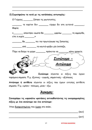 17 ΕΥΤΥΧΙΑ ΚΑΛΟΓΕΡΑ
Συνώνυμα -
Αντώνυμα
_____________________________________________________
____________________________________________________
2) Συμπληρώνω τα κενά με τις κατάλληλες αντωνυμίες:
Ο Γιώργος _______ ζήτησε τις φωτοτυπίες.
_______ το κορίτσι δεν _______ είχαμε δει στη γειτονιά _______,
Μαρία;
«_______ απαντήσει σωστά θα _______ χαρίσω _______ τη σφραγίδα,
είπε η κυρία _______.»
_______ θα _______ πει την πρωτεύουσα της Ισπανίας;
_______ από _______ τα κουτιά κρύβει μία έκπληξη.
Πάμε να δούμε το χώρο _______ πρόκειται να _______ κάνω γραφείο.
Συνώνυμα λέγονται οι λέξεις που έχουν
παρόμοια σημασία. Π.χ. έξυπνος – ευφυής, σημαντικός – αξιόλογος
Αντώνυμα ή αντίθετα λέγονται οι λέξεις που έχουν εντελώς αντίθετη
σημασία. Π.χ. ειρήνη – πόλεμος, μέσα – έξω
Άσκηση:
Ξαναγράφω τις παρακάτω προτάσεις αντικαθιστώντας τις υπογραμμισμένες
λέξεις με ένα συνώνυμο και ένα αντώνυμο:
Ήταν δυσαρεστημένος που έχασε στο σκάκι.
___________________________________________________ (συν)
___________________________________________________ (αντ)
 