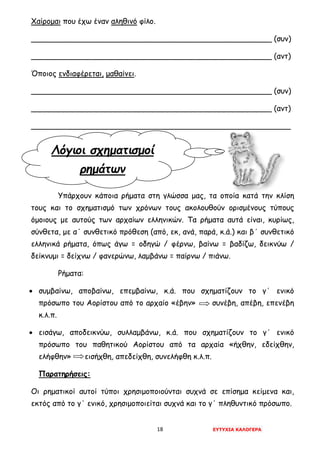 18 ΕΥΤΥΧΙΑ ΚΑΛΟΓΕΡΑ
Λόγιοι σχηματισμοί
ρημάτων
Χαίρομαι που έχω έναν αληθινό φίλο.
___________________________________________________ (συν)
___________________________________________________ (αντ)
Όποιος ενδιαφέρεται, μαθαίνει.
___________________________________________________ (συν)
___________________________________________________ (αντ)
_______________________________________________________
Υπάρχουν κάποια ρήματα στη γλώσσα μας, τα οποία κατά την κλίση
τους και το σχηματισμό των χρόνων τους ακολουθούν ορισμένους τύπους
όμοιους με αυτούς των αρχαίων ελληνικών. Τα ρήματα αυτά είναι, κυρίως,
σύνθετα, με α΄ συνθετικό πρόθεση (από, εκ, ανά, παρά, κ.ά.) και β΄ συνθετικό
ελληνικά ρήματα, όπως άγω = οδηγώ / φέρνω, βαίνω = βαδίζω, δεικνύω /
δείκνυμι = δείχνω / φανερώνω, λαμβάνω = παίρνω / πιάνω.
Ρήματα:
• συμβαίνω, αποβαίνω, επεμβαίνω, κ.ά. που σχηματίζουν το γ΄ ενικό
πρόσωπο του Αορίστου από το αρχαίο «έβην» συνέβη, απέβη, επενέβη
κ.λ.π.
• εισάγω, αποδεικνύω, συλλαμβάνω, κ.ά. που σχηματίζουν το γ΄ ενικό
πρόσωπο του παθητικού Αορίστου από τα αρχαία «ήχθην, εδείχθην,
ελήφθην» εισήχθη, απεδείχθη, συνελήφθη κ.λ.π.
Παρατηρήσεις:
Οι ρηματικοί αυτοί τύποι χρησιμοποιούνται συχνά σε επίσημα κείμενα και,
εκτός από το γ΄ ενικό, χρησιμοποιείται συχνά και το γ΄ πληθυντικό πρόσωπο.
 