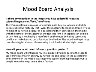 Mood Board Analysis
Is there any repetition in the images you have collected? Repeated
colours/images styles/fonts/tone/mood
There's a repetition in colours for example pink, beige also black and white
because it shows maturity that I want the magazine to look like. Image style is
minimalist by having a colour as a background then someone in the middle
with the name of the magazine at the top. The font is in capitals can be bold
or thin font by it not having a lot of stuff on the cover by having something
bold it can make it stand out a lot more by the title. The mood in the pictures
I am choosing is calm and clean making it minimalist kind of style I want.
How will your mood board influence your final product?
My mood board will influence my final product by going back to the slide to
see if mine is similar in anyway by having the one colour in the background
and someone in the middle wearing some type of clothing that pops out so
people know the magazine is about fashion.
 