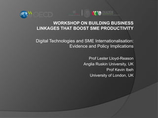WORKSHOP ON BUILDING BUSINESS
LINKAGES THAT BOOST SME PRODUCTIVITY
Digital Technologies and SME Internationalisation:
Evidence and Policy Implications
Prof Lester Lloyd-Reason
Anglia Ruskin University, UK
Prof Kevin Ibeh
University of London, UK
 
