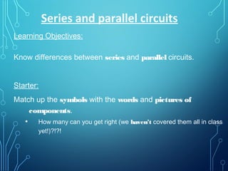 Learning Objectives:
Know differences between series and parallel circuits.
Starter:
Match up the symbols with the words and pictures of
components.
• How many can you get right (we haven’t covered them all in class
yet!)?!?!
Series and parallel circuits
 