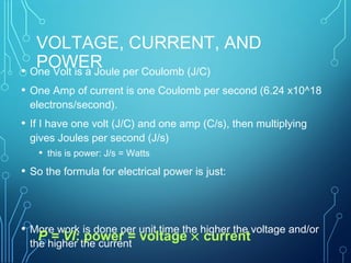VOLTAGE, CURRENT, AND
POWER• One Volt is a Joule per Coulomb (J/C)
• One Amp of current is one Coulomb per second (6.24 x10^18
electrons/second).
• If I have one volt (J/C) and one amp (C/s), then multiplying
gives Joules per second (J/s)
• this is power: J/s = Watts
• So the formula for electrical power is just:
• More work is done per unit time the higher the voltage and/or
the higher the current
P = VI: power = voltage × current
 
