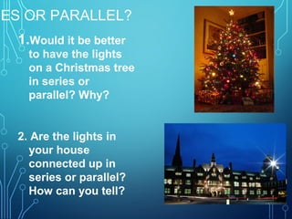 IES OR PARALLEL?
1.Would it be better
to have the lights
on a Christmas tree
in series or
parallel? Why?
2. Are the lights in
your house
connected up in
series or parallel?
How can you tell?
 