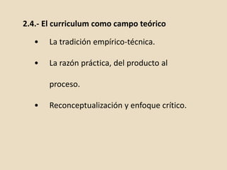 2.4.- El curriculum como campo teórico
• La tradición empírico-técnica.
• La razón práctica, del producto al
proceso.
• Reconceptualización y enfoque crítico.
 