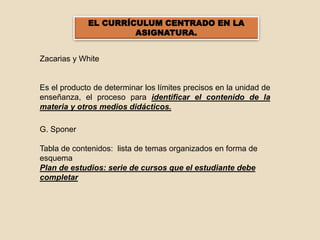 EL CURRÍCULUM CENTRADO EN LA
ASIGNATURA.
Zacarias y White
Es el producto de determinar los límites precisos en la unidad de
enseñanza, el proceso para identificar el contenido de la
materia y otros medios didácticos.
G. Sponer
Tabla de contenidos: lista de temas organizados en forma de
esquema
Plan de estudios: serie de cursos que el estudiante debe
completar
 
