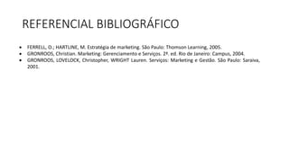 REFERENCIAL BIBLIOGRÁFICO
 FERRELL, O.; HARTLINE, M. Estratégia de marketing. São Paulo: Thomson Learning, 2005.
 GRONROOS, Christian. Marketing: Gerenciamento e Serviços. 2ª. ed. Rio de Janeiro: Campus, 2004.
 GRONROOS, LOVELOCK, Christopher, WRIGHT Lauren. Serviços: Marketing e Gestão. São Paulo: Saraiva,
2001.
 